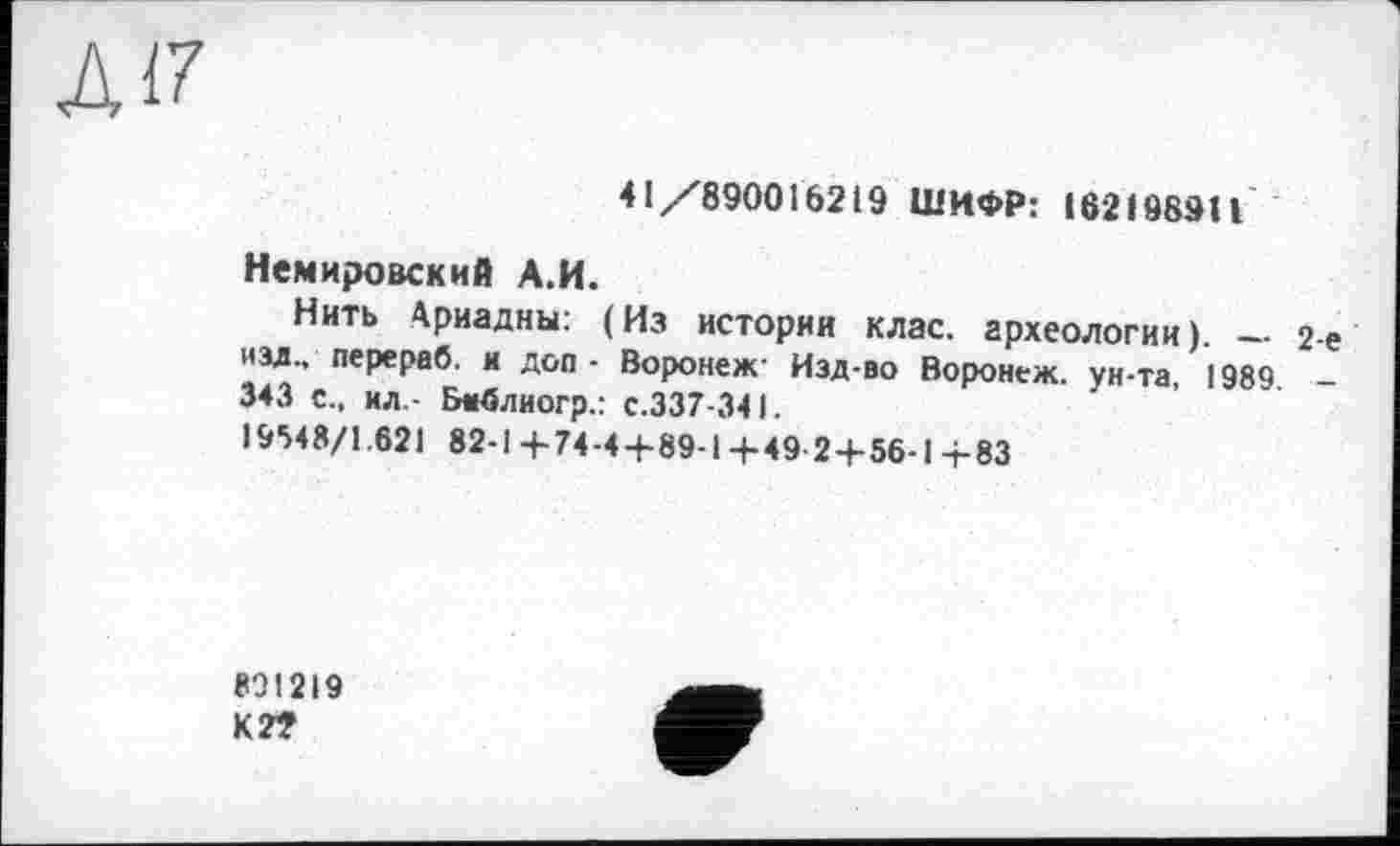 ﻿Л17
41/890016219 ШИФР: 162198911
Немировский А.И.
Нить Ариадны: (Из истории клас, археологии). — изд., перервб. и доп - Воронеж- Изд-во Воронеж, ун-та, 1989 343 с., ил - Библиогр.: с.337-341.
19548/1.621 82-1+74-4+89-1+49 2+56-1 +83
801219
К2Т